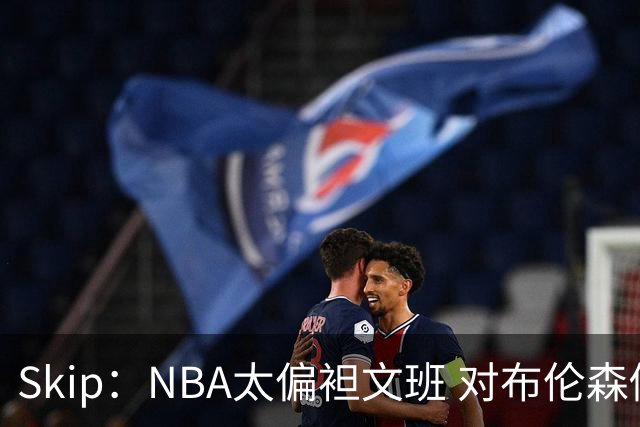 Skip：NBA太偏袒文班 对布伦森做出扎扎垫伦纳德脚的动作却没被吹