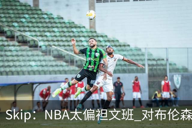 Skip：NBA太偏袒文班 对布伦森做出扎扎垫伦纳德脚的动作却没被吹